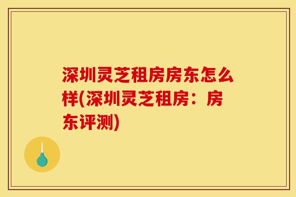深圳灵芝租房房东怎么样(深圳灵芝租房：房东评测)-第1张图片-灵芝之家