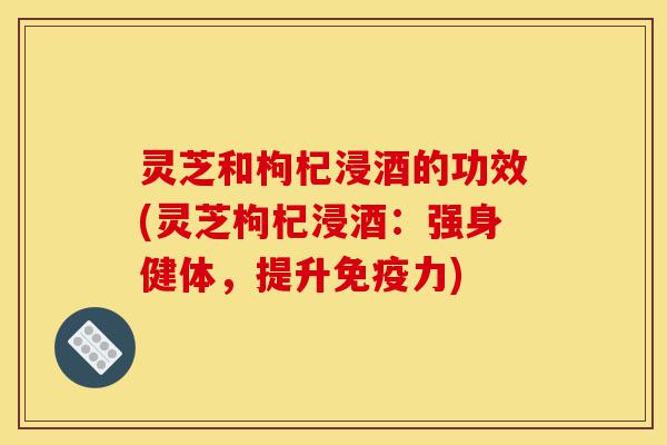 灵芝和枸杞浸酒的功效(灵芝枸杞浸酒:强身健体,提升免疫力)-第1张图片-灵芝之家 灵芝和枸杞浸酒的功效(灵芝枸杞浸酒:强身健体,提升免疫力)-第1张图片-灵芝之家