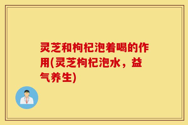 灵芝和枸杞泡着喝的作用(灵芝枸杞泡水,益气养生)-第1张图片-灵芝之家 灵芝和枸杞泡着喝的作用(灵芝枸杞泡水,益气养生)-第1张图片-灵芝之家