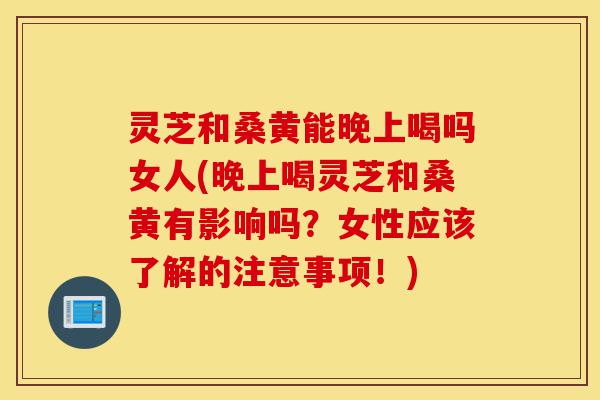 灵芝和桑黄能晚上喝吗女人(晚上喝灵芝和桑黄有影响吗？女性应该了解的注意事项！)-第1张图片-灵芝之家