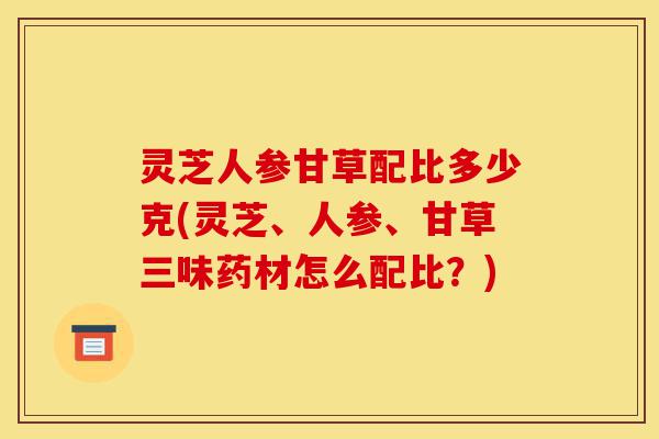 灵芝人参甘草配比多少克(灵芝、人参、甘草三味药材怎么配比?)-第1张图片-灵芝之家 灵芝人参甘草配比多少克(灵芝、人参、甘草三味药材怎么配比?)-第1张图片-灵芝之家