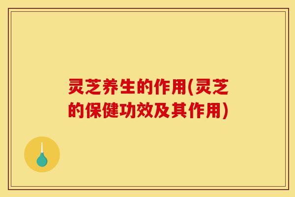 灵芝养生的作用(灵芝的保健功效及其作用)-第1张图片-灵芝之家