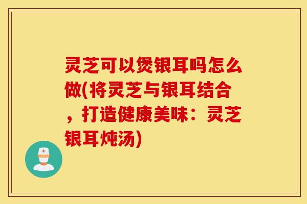 灵芝可以煲银耳吗怎么做(将灵芝与银耳结合,打造健康美味:灵芝银耳炖汤)-第1张图片-灵芝之家 灵芝可以煲银耳吗怎么做(将灵芝与银耳结合,打造健康美味:灵芝银耳炖汤)-第1张图片-灵芝之家