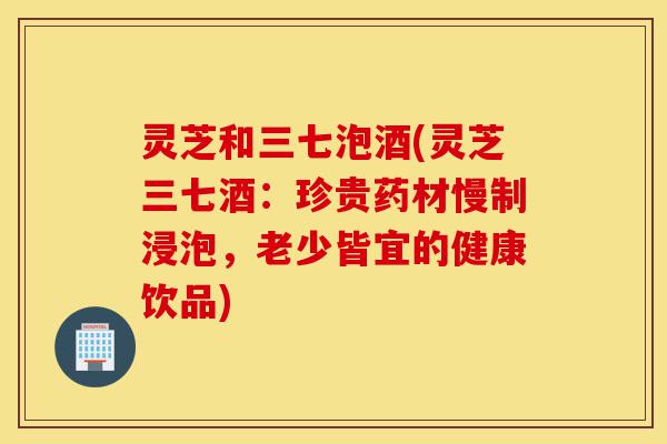 灵芝和三七泡酒(灵芝三七酒:珍贵药材慢制浸泡,老少皆宜的健康饮品)-第1张图片-灵芝之家 灵芝和三七泡酒(灵芝三七酒:珍贵药材慢制浸泡,老少皆宜的健康饮品)-第1张图片-灵芝之家