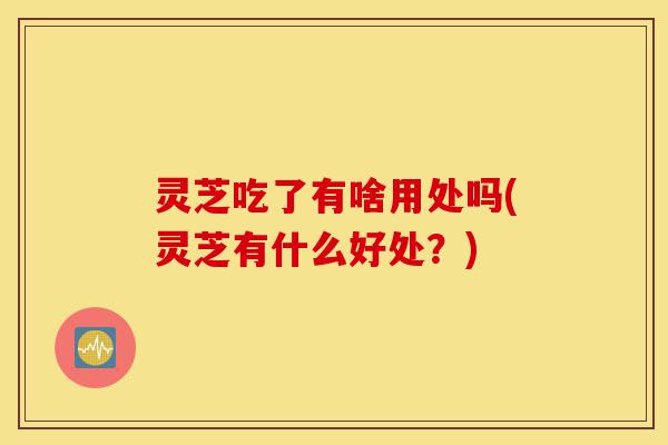 灵芝吃了有啥用处吗(灵芝有什么好处？)-第1张图片-灵芝之家