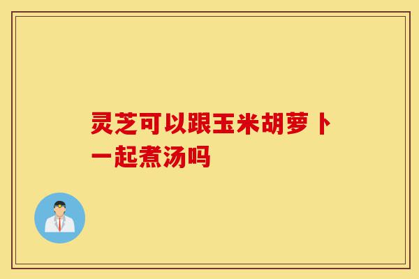 灵芝可以跟玉米胡萝卜一起煮汤吗-第1张图片-灵芝之家