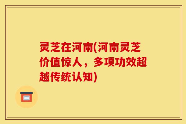 灵芝在河南(河南灵芝价值惊人,多项功效超越传统认知)-第1张图片-灵芝之家 灵芝在河南(河南灵芝价值惊人,多项功效超越传统认知)-第1张图片-灵芝之家