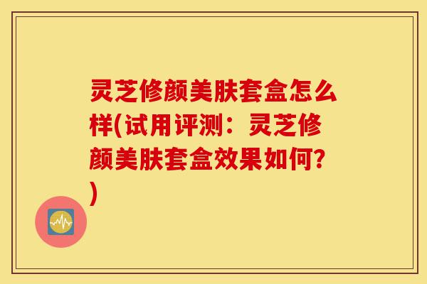 灵芝修颜美肤套盒怎么样(试用评测:灵芝修颜美肤套盒效果如何?)-第1张图片-灵芝之家 灵芝修颜美肤套盒怎么样(试用评测:灵芝修颜美肤套盒效果如何?)-第1张图片-灵芝之家