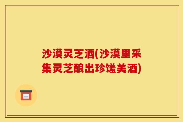 沙漠灵芝酒(沙漠里采集灵芝酿出珍馐美酒)-第1张图片-灵芝之家