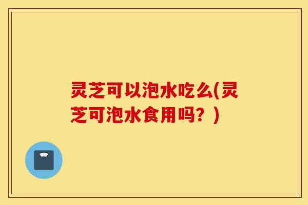 灵芝可以泡水吃么(灵芝可泡水食用吗？)-第1张图片-灵芝之家