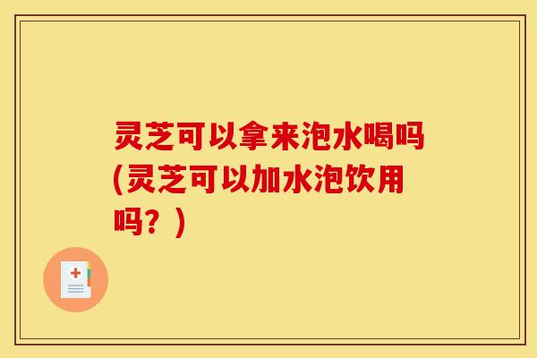 灵芝可以拿来泡水喝吗(灵芝可以加水泡饮用吗?)-第1张图片-灵芝之家 灵芝可以拿来泡水喝吗(灵芝可以加水泡饮用吗?)-第1张图片-灵芝之家