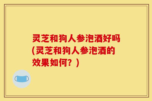 灵芝和狗人参泡酒好吗(灵芝和狗人参泡酒的效果如何?)-第1张图片-灵芝之家 灵芝和狗人参泡酒好吗(灵芝和狗人参泡酒的效果如何?)-第1张图片-灵芝之家