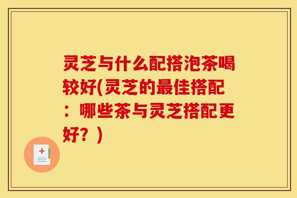 灵芝与什么配搭泡茶喝较好(灵芝的最佳搭配:哪些茶与灵芝搭配更好?)-第1张图片-灵芝之家 灵芝与什么配搭泡茶喝较好(灵芝的最佳搭配:哪些茶与灵芝搭配更好?)-第1张图片-灵芝之家