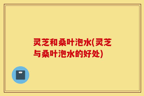 灵芝和桑叶泡水(灵芝与桑叶泡水的好处)-第1张图片-灵芝之家 灵芝和桑叶泡水(灵芝与桑叶泡水的好处)-第1张图片-灵芝之家