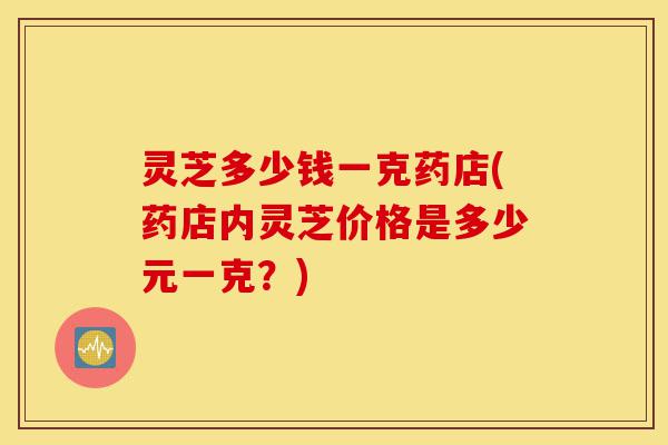 灵芝多少钱一克药店(药店内灵芝价格是多少元一克?)-第1张图片-灵芝之家 灵芝多少钱一克药店(药店内灵芝价格是多少元一克?)-第1张图片-灵芝之家