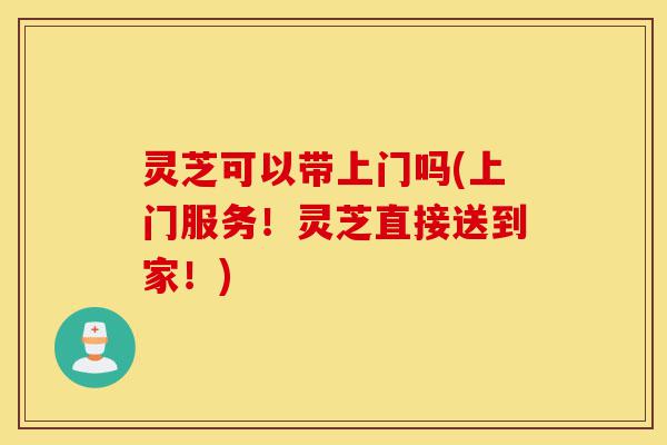 灵芝可以带上门吗(上门服务!灵芝直接送到家!)-第1张图片-灵芝之家 灵芝可以带上门吗(上门服务!灵芝直接送到家!)-第1张图片-灵芝之家