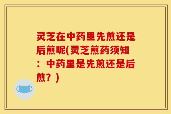 灵芝在中药里先煎还是后煎呢(灵芝煎药须知:中药里是先煎还是后煎?)-第1张图片-灵芝之家 灵芝在中药里先煎还是后煎呢(灵芝煎药须知:中药里是先煎还是后煎?)-第1张图片-灵芝之家