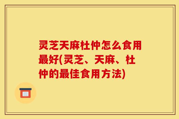灵芝天麻杜仲怎么食用最好(灵芝、天麻、杜仲的最佳食用方法)-第1张图片-灵芝之家