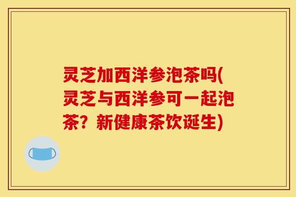 灵芝加西洋参泡茶吗(灵芝与西洋参可一起泡茶？新健康茶饮诞生)-第1张图片-灵芝之家