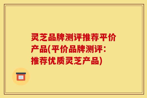灵芝品牌测评推荐平价产品(平价品牌测评:推荐优质灵芝产品)-第1张图片-灵芝之家 灵芝品牌测评推荐平价产品(平价品牌测评:推荐优质灵芝产品)-第1张图片-灵芝之家