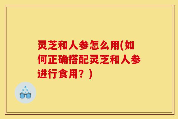 灵芝和人参怎么用(如何正确搭配灵芝和人参进行食用?)-第1张图片-灵芝之家 灵芝和人参怎么用(如何正确搭配灵芝和人参进行食用?)-第1张图片-灵芝之家
