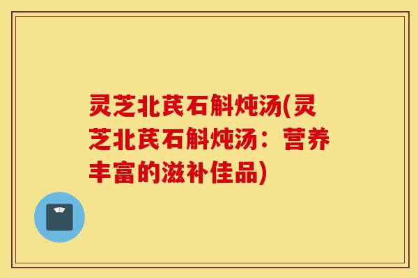 灵芝北芪石斛炖汤(灵芝北芪石斛炖汤:营养丰富的滋补佳品)-第1张图片-灵芝之家 灵芝北芪石斛炖汤(灵芝北芪石斛炖汤:营养丰富的滋补佳品)-第1张图片-灵芝之家