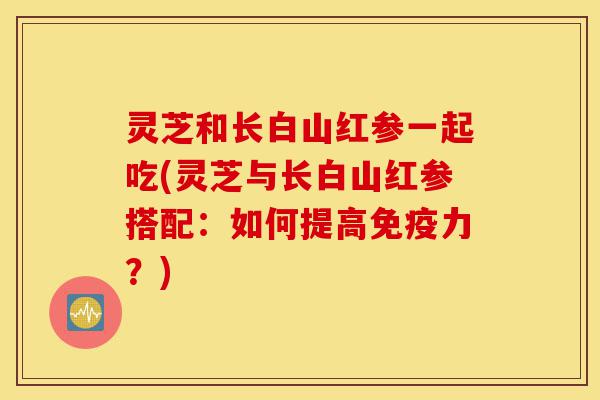 灵芝和长白山红参一起吃(灵芝与长白山红参搭配:如何提高免疫力?)-第1张图片-灵芝之家 灵芝和长白山红参一起吃(灵芝与长白山红参搭配:如何提高免疫力?)-第1张图片-灵芝之家