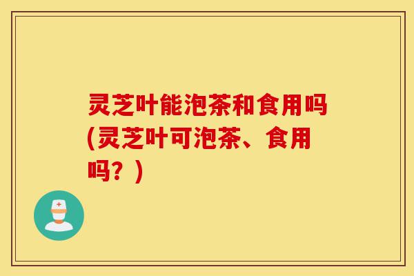 灵芝叶能泡茶和食用吗(灵芝叶可泡茶、食用吗？)-第1张图片-灵芝之家