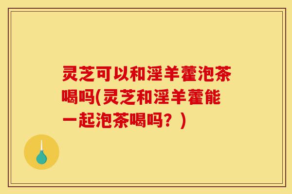 灵芝可以和淫羊藿泡茶喝吗(灵芝和淫羊藿能一起泡茶喝吗?)-第1张图片-灵芝之家 灵芝可以和淫羊藿泡茶喝吗(灵芝和淫羊藿能一起泡茶喝吗?)-第1张图片-灵芝之家