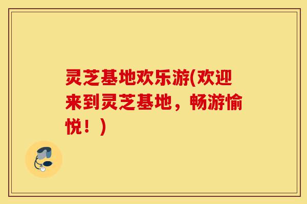 灵芝基地欢乐游(欢迎来到灵芝基地,畅游愉悦!)-第1张图片-灵芝之家 灵芝基地欢乐游(欢迎来到灵芝基地,畅游愉悦!)-第1张图片-灵芝之家