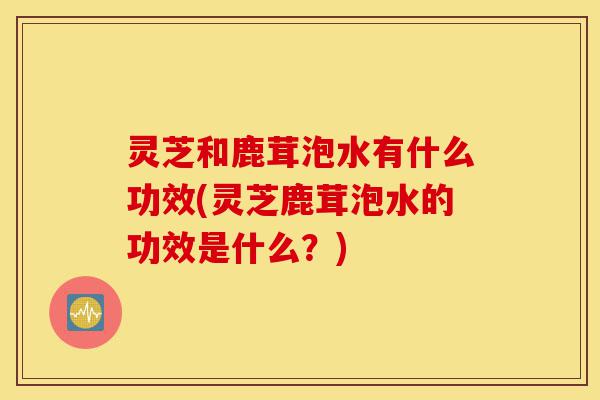 灵芝和鹿茸泡水有什么功效(灵芝鹿茸泡水的功效是什么?)-第1张图片-灵芝之家 灵芝和鹿茸泡水有什么功效(灵芝鹿茸泡水的功效是什么?)-第1张图片-灵芝之家