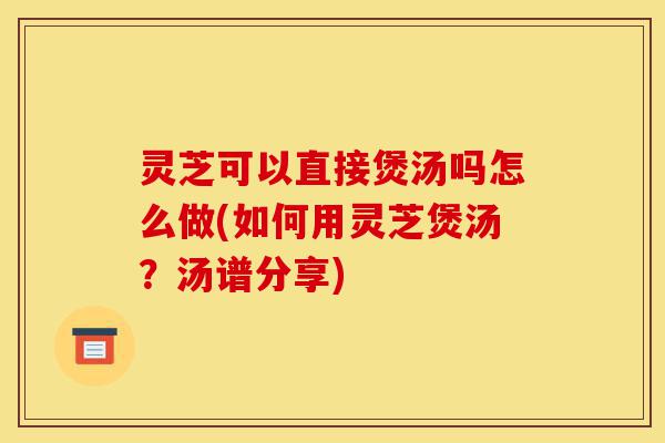 灵芝可以直接煲汤吗怎么做(如何用灵芝煲汤?汤谱分享)-第1张图片-灵芝之家 灵芝可以直接煲汤吗怎么做(如何用灵芝煲汤?汤谱分享)-第1张图片-灵芝之家