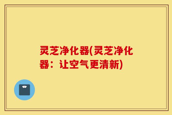 灵芝净化器(灵芝净化器:让空气更清新)-第1张图片-灵芝之家 灵芝净化器(灵芝净化器:让空气更清新)-第1张图片-灵芝之家