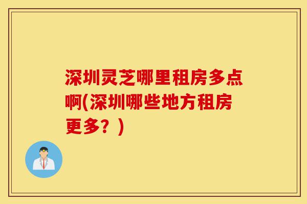 深圳灵芝哪里租房多点啊(深圳哪些地方租房更多?)-第1张图片-灵芝之家 深圳灵芝哪里租房多点啊(深圳哪些地方租房更多?)-第1张图片-灵芝之家