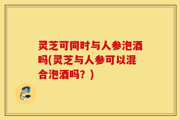 灵芝可同时与人参泡酒吗(灵芝与人参可以混合泡酒吗？)-第1张图片-灵芝之家