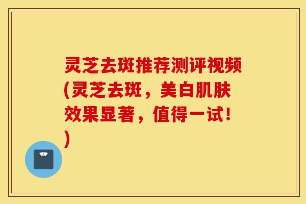 灵芝去斑推荐测评视频(灵芝去斑,美白肌肤效果显著,值得一试!)-第1张图片-灵芝之家 灵芝去斑推荐测评视频(灵芝去斑,美白肌肤效果显著,值得一试!)-第1张图片-灵芝之家