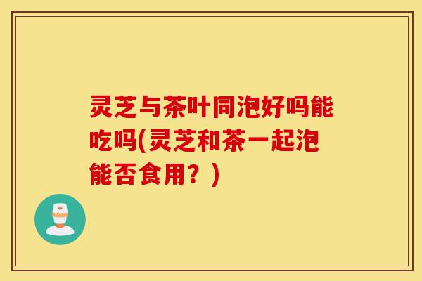 灵芝与茶叶同泡好吗能吃吗(灵芝和茶一起泡能否食用?)-第1张图片-灵芝之家 灵芝与茶叶同泡好吗能吃吗(灵芝和茶一起泡能否食用?)-第1张图片-灵芝之家