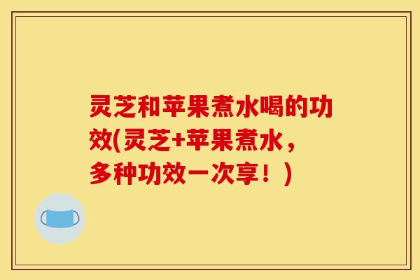 灵芝和苹果煮水喝的功效(灵芝+苹果煮水,多种功效一次享!)-第1张图片-灵芝之家 灵芝和苹果煮水喝的功效(灵芝+苹果煮水,多种功效一次享!)-第1张图片-灵芝之家