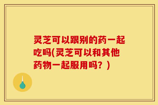 灵芝可以跟别的药一起吃吗(灵芝可以和其他药物一起服用吗?)-第1张图片-灵芝之家 灵芝可以跟别的药一起吃吗(灵芝可以和其他药物一起服用吗?)-第1张图片-灵芝之家