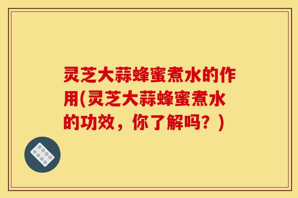 灵芝大蒜蜂蜜煮水的作用(灵芝大蒜蜂蜜煮水的功效,你了解吗?)-第1张图片-灵芝之家 灵芝大蒜蜂蜜煮水的作用(灵芝大蒜蜂蜜煮水的功效,你了解吗?)-第1张图片-灵芝之家