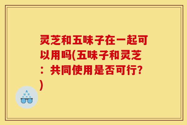 灵芝和五味子在一起可以用吗(五味子和灵芝:共同使用是否可行?)-第1张图片-灵芝之家 灵芝和五味子在一起可以用吗(五味子和灵芝:共同使用是否可行?)-第1张图片-灵芝之家