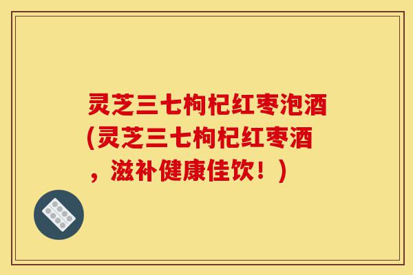 灵芝三七枸杞红枣泡酒(灵芝三七枸杞红枣酒,滋补健康佳饮!)-第1张图片-灵芝之家 灵芝三七枸杞红枣泡酒(灵芝三七枸杞红枣酒,滋补健康佳饮!)-第1张图片-灵芝之家