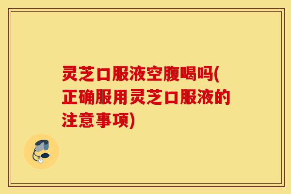 灵芝口服液空腹喝吗(正确服用灵芝口服液的注意事项)-第1张图片-灵芝之家 灵芝口服液空腹喝吗(正确服用灵芝口服液的注意事项)-第1张图片-灵芝之家