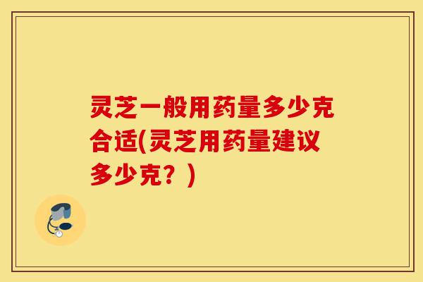 灵芝一般用药量多少克合适(灵芝用药量建议多少克？)-第1张图片-灵芝之家