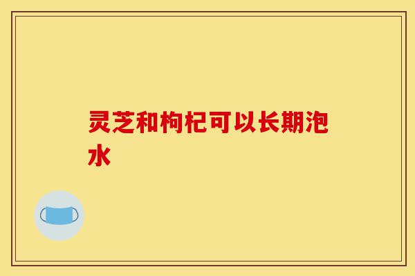 灵芝和枸杞可以长期泡水-第1张图片-灵芝之家