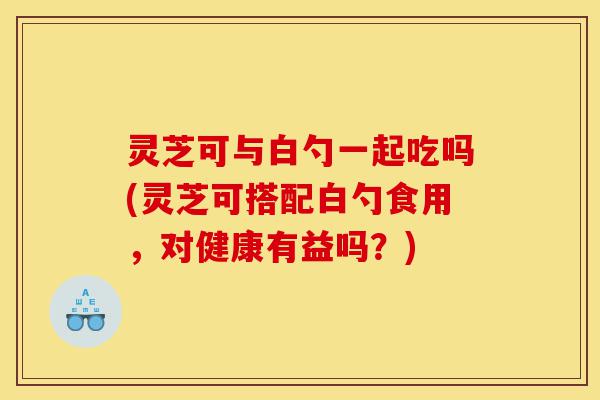 灵芝可与白勺一起吃吗(灵芝可搭配白勺食用,对健康有益吗?)-第1张图片-灵芝之家 灵芝可与白勺一起吃吗(灵芝可搭配白勺食用,对健康有益吗?)-第1张图片-灵芝之家