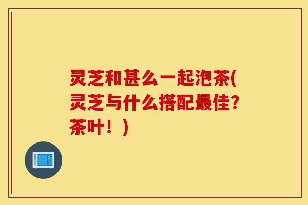 灵芝和甚么一起泡茶(灵芝与什么搭配最佳?茶叶!)-第1张图片-灵芝之家 灵芝和甚么一起泡茶(灵芝与什么搭配最佳?茶叶!)-第1张图片-灵芝之家