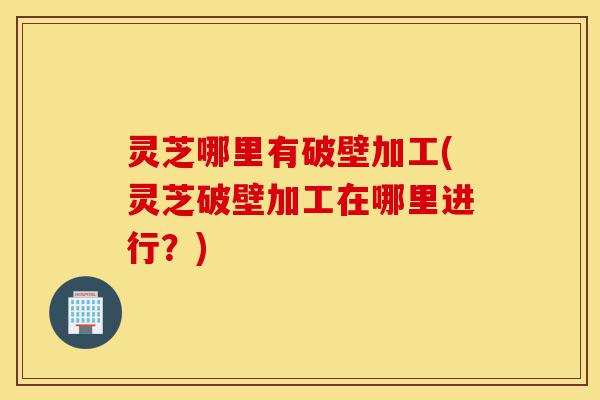 灵芝哪里有破壁加工(灵芝破壁加工在哪里进行?)-第1张图片-灵芝之家 灵芝哪里有破壁加工(灵芝破壁加工在哪里进行?)-第1张图片-灵芝之家