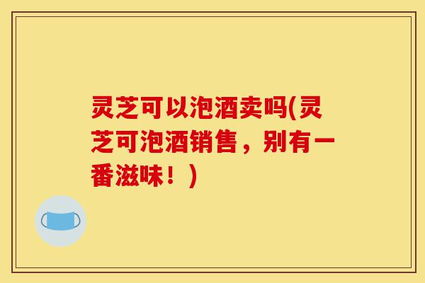 灵芝可以泡酒卖吗(灵芝可泡酒销售,别有一番滋味!)-第1张图片-灵芝之家 灵芝可以泡酒卖吗(灵芝可泡酒销售,别有一番滋味!)-第1张图片-灵芝之家