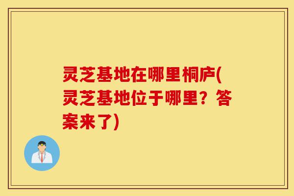 灵芝基地在哪里桐庐(灵芝基地位于哪里?答案来了)-第1张图片-灵芝之家 灵芝基地在哪里桐庐(灵芝基地位于哪里?答案来了)-第1张图片-灵芝之家
